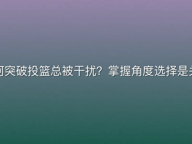 为何突破投篮总被干扰？掌握角度选择是关键